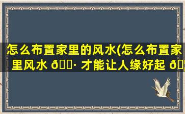 怎么布置家里的风水(怎么布置家里风水 🌷 才能让人缘好起 🦄 来)
